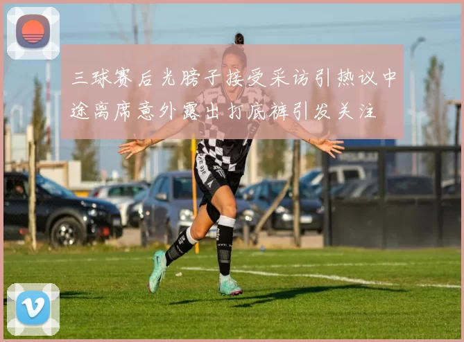三球赛后光膀子接受采访引热议中途离席意外露出打底裤引发关注