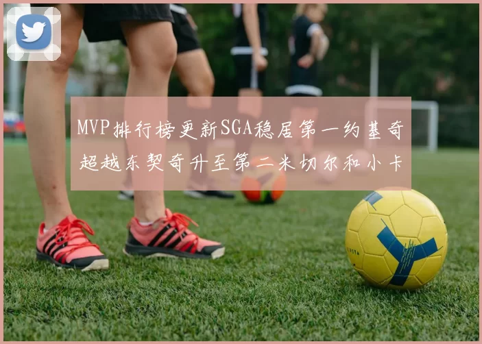 MVP排行榜更新SGA稳居第一约基奇超越东契奇升至第二米切尔和小卡表现引关注