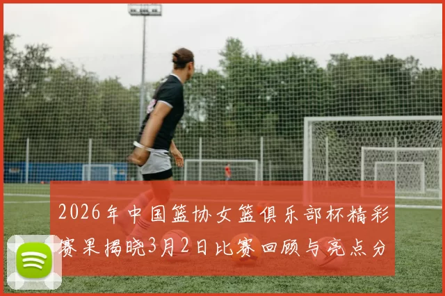 2026年中国篮协女篮俱乐部杯精彩赛果揭晓3月2日比赛回顾与亮点分析
