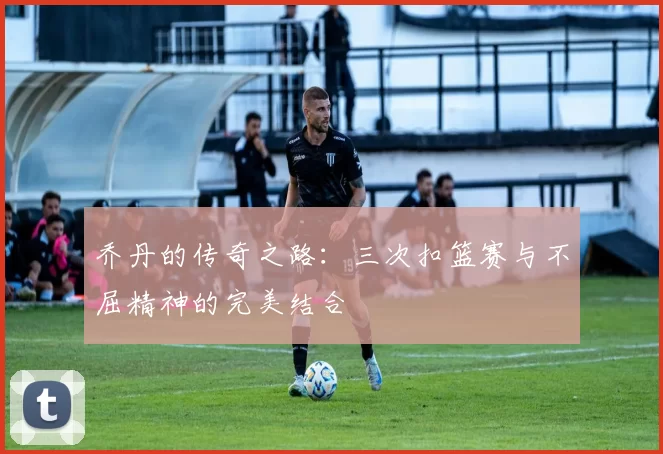 乔丹的传奇之路：三次扣篮赛与不屈精神的完美结合