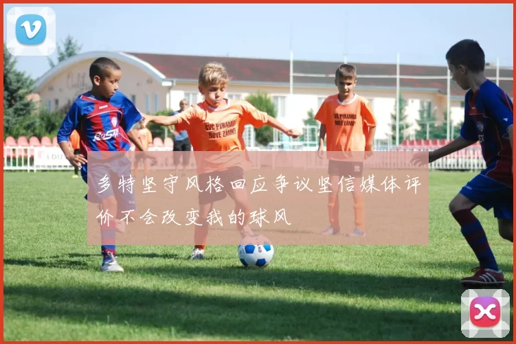 多特坚守风格回应争议坚信媒体评价不会改变我的球风