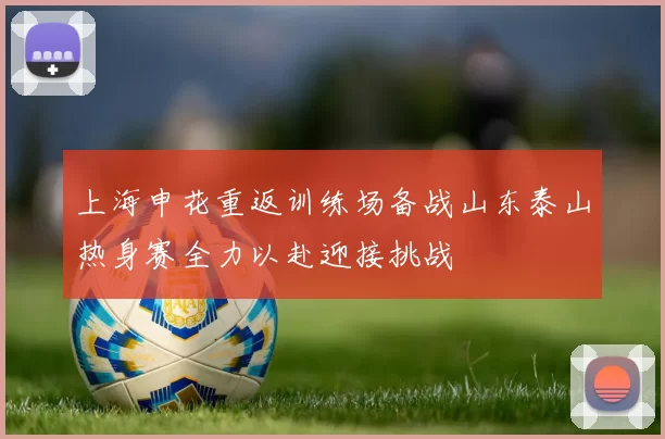 上海申花重返训练场备战山东泰山热身赛全力以赴迎接挑战