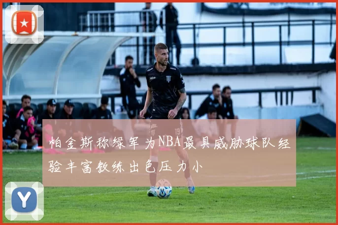 帕金斯称绿军为NBA最具威胁球队经验丰富教练出色压力小