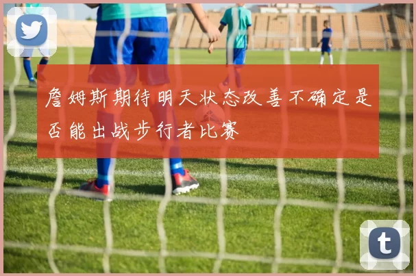 詹姆斯期待明天状态改善不确定是否能出战步行者比赛