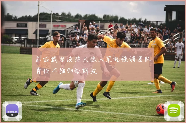 菲兹戴尔谈热火选人策略强调团队责任不推卸给斯波
