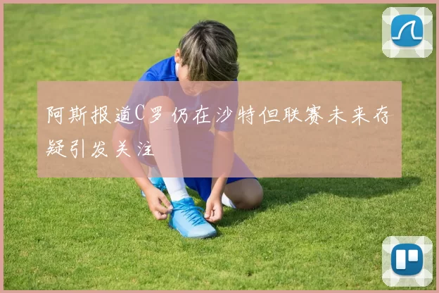 阿斯报道C罗仍在沙特但联赛未来存疑引发关注