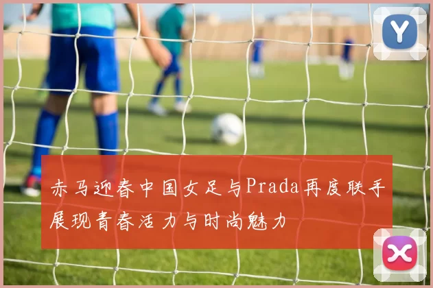 赤马迎春中国女足与Prada再度联手展现青春活力与时尚魅力