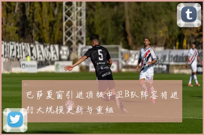巴萨夏窗引进顶级中卫B队阵容将进行大规模更新与重组