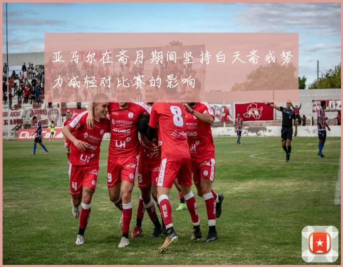 亚马尔在斋月期间坚持白天斋戒努力减轻对比赛的影响