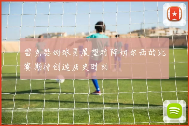 雷克瑟姆球员展望对阵切尔西的比赛期待创造历史时刻