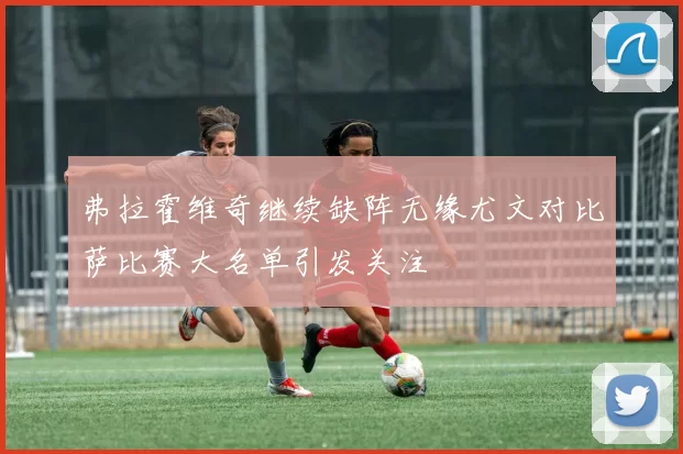 弗拉霍维奇继续缺阵无缘尤文对比萨比赛大名单引发关注
