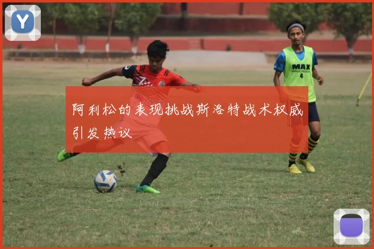 阿利松的表现挑战斯洛特战术权威引发热议