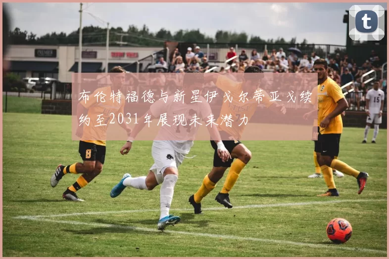 布伦特福德与新星伊戈尔蒂亚戈续约至2031年展现未来潜力