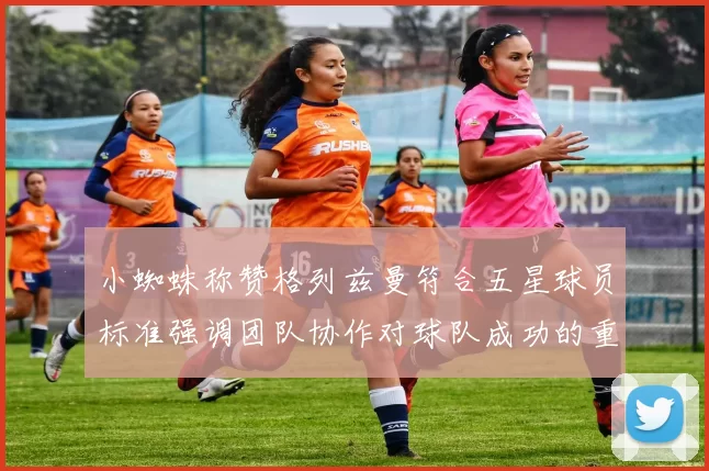 小蜘蛛称赞格列兹曼符合五星球员标准强调团队协作对球队成功的重要性
