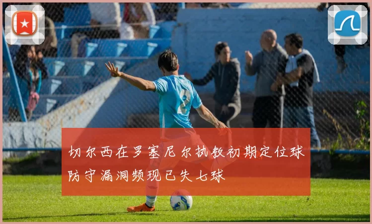 切尔西在罗塞尼尔执教初期定位球防守漏洞频现已失七球