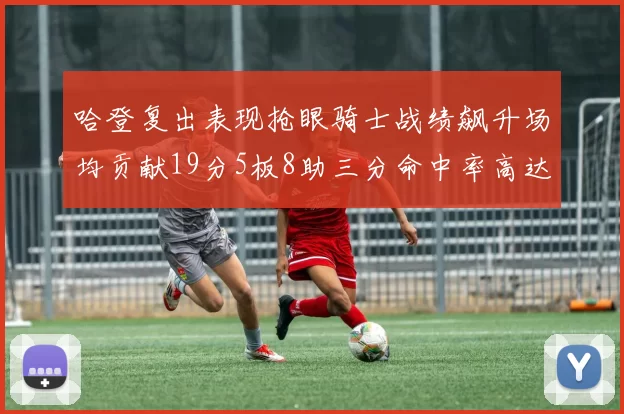 哈登复出表现抢眼骑士战绩飙升场均贡献19分5板8助三分命中率高达50