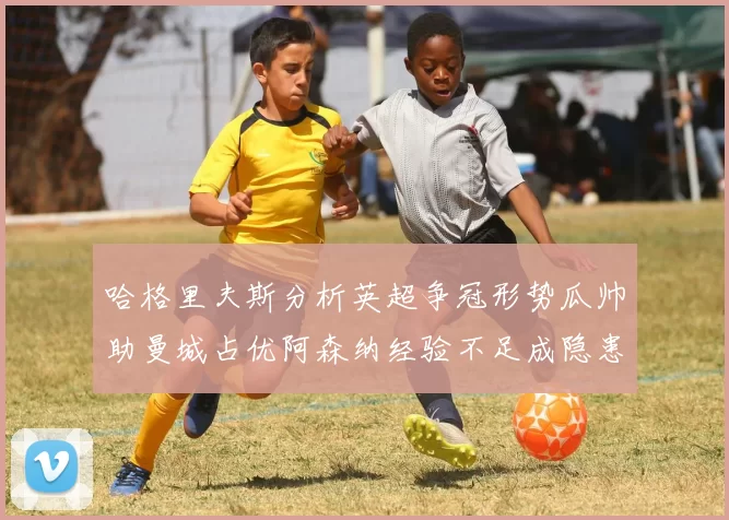 哈格里夫斯分析英超争冠形势瓜帅助曼城占优阿森纳经验不足成隐患