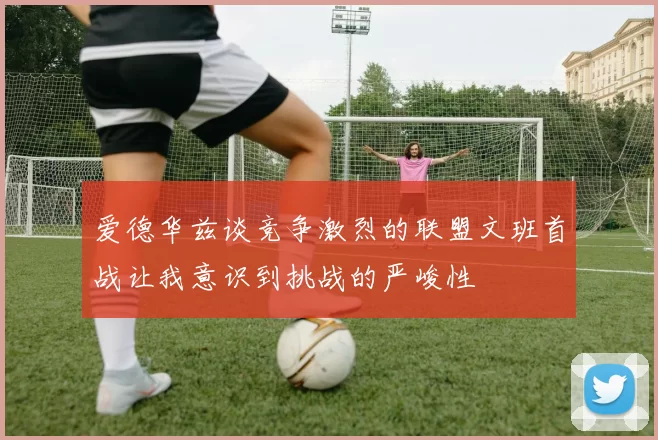 爱德华兹谈竞争激烈的联盟文班首战让我意识到挑战的严峻性
