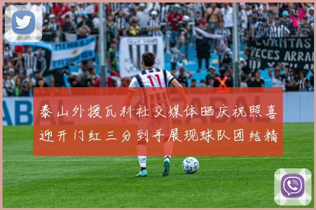 泰山外援瓦科社交媒体晒庆祝照喜迎开门红三分到手展现球队团结精神