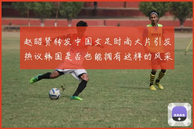 赵昭贤转发中国女足时尚大片引发热议韩国是否也能拥有这样的风采